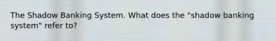 The Shadow Banking System. What does the "shadow banking system" refer to?