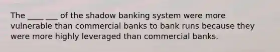 The ____ ___ of the shadow banking system were more vulnerable than commercial banks to bank runs because they were more highly leveraged than commercial banks.