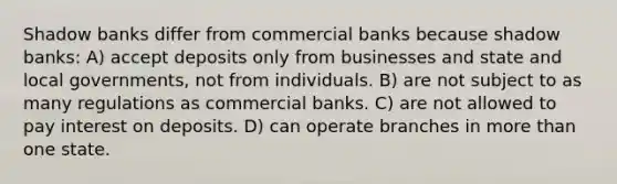 Shadow banks differ from commercial banks because shadow banks: A) accept deposits only from businesses and state and local governments, not from individuals. B) are not subject to as many regulations as commercial banks. C) are not allowed to pay interest on deposits. D) can operate branches in more than one state.