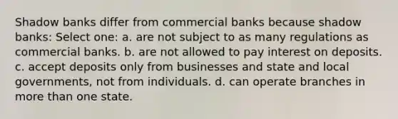 Shadow banks differ from commercial banks because shadow banks: Select one: a. are not subject to as many regulations as commercial banks. b. are not allowed to pay interest on deposits. c. accept deposits only from businesses and state and local governments, not from individuals. d. can operate branches in more than one state.