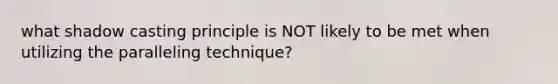 what shadow casting principle is NOT likely to be met when utilizing the paralleling technique?