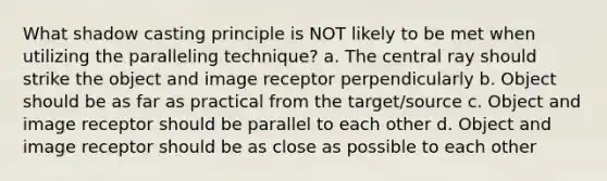 What shadow casting principle is NOT likely to be met when utilizing the paralleling technique? a. The central ray should strike the object and image receptor perpendicularly b. Object should be as far as practical from the target/source c. Object and image receptor should be parallel to each other d. Object and image receptor should be as close as possible to each other