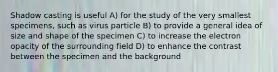 Shadow casting is useful A) for the study of the very smallest specimens, such as virus particle B) to provide a general idea of size and shape of the specimen C) to increase the electron opacity of the surrounding field D) to enhance the contrast between the specimen and the background