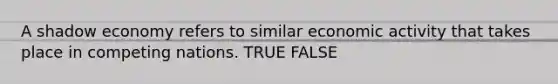 A shadow economy refers to similar economic activity that takes place in competing nations. TRUE FALSE