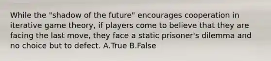 While the "shadow of the future" encourages cooperation in iterative game theory, if players come to believe that they are facing the last move, they face a static prisoner's dilemma and no choice but to defect. A.True B.False