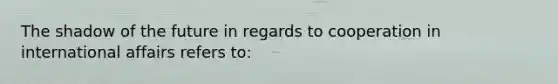The shadow of the future in regards to cooperation in international affairs refers to: