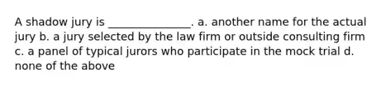 A shadow jury is _______________. a. another name for the actual jury b. a jury selected by the law firm or outside consulting firm c. a panel of typical jurors who participate in the mock trial d. none of the above