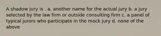 A shadow jury is . a. another name for the actual jury b. a jury selected by the law firm or outside consulting firm c. a panel of typical jurors who participate in the mock jury d. none of the above