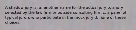 A shadow jury is: a. another name for the actual jury b. a jury selected by the law firm or outside consulting firm c. a panel of typical jurors who participate in the mock jury d. none of these choices