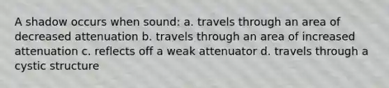 A shadow occurs when sound: a. travels through an area of decreased attenuation b. travels through an area of increased attenuation c. reflects off a weak attenuator d. travels through a cystic structure