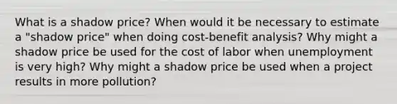 What is a shadow price? When would it be necessary to estimate a "shadow price" when doing cost-benefit analysis? Why might a shadow price be used for the cost of labor when unemployment is very high? Why might a shadow price be used when a project results in more pollution?