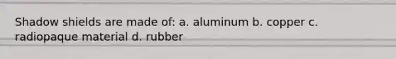 Shadow shields are made of: a. aluminum b. copper c. radiopaque material d. rubber