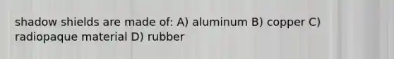 shadow shields are made of: A) aluminum B) copper C) radiopaque material D) rubber