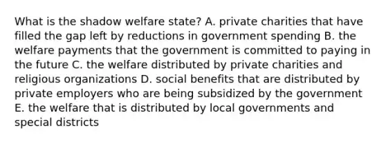 What is the shadow welfare state? A. private charities that have filled the gap left by reductions in government spending B. the welfare payments that the government is committed to paying in the future C. the welfare distributed by private charities and religious organizations D. social benefits that are distributed by private employers who are being subsidized by the government E. the welfare that is distributed by local governments and special districts