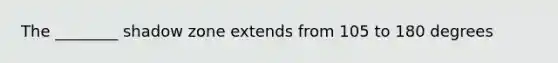 The ________ shadow zone extends from 105 to 180 degrees