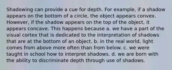 Shadowing can provide a cue for depth. For example, if a shadow appears on the bottom of a circle, the object appears convex. However, if the shadow appears on the top of the object, it appears concave. This happens because a. we have a part of the visual cortex that is dedicated to the interpretation of shadows that are at the bottom of an object. b. in the real world, light comes from above more often than from below. c. we were taught in school how to interpret shadows. d. we are born with the ability to discriminate depth through use of shadows.