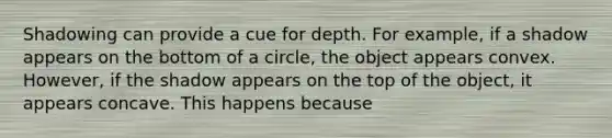 Shadowing can provide a cue for depth. For example, if a shadow appears on the bottom of a circle, the object appears convex. However, if the shadow appears on the top of the object, it appears concave. This happens because