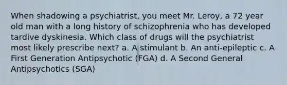 When shadowing a psychiatrist, you meet Mr. Leroy, a 72 year old man with a long history of schizophrenia who has developed tardive dyskinesia. Which class of drugs will the psychiatrist most likely prescribe next? a. A stimulant b. An anti-epileptic c. A First Generation Antipsychotic (FGA) d. A Second General Antipsychotics (SGA)