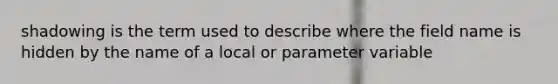 shadowing is the term used to describe where the field name is hidden by the name of a local or parameter variable