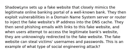 ShadowLynx sets up a fake website that closely mimics the legitimate online banking portal of a well-known bank. They then exploit vulnerabilities in a Domain Name System server or router to inject the fake website's IP address into the DNS cache. They then send phishing emails with links to this fake website, and when users attempt to access the legitimate bank's website, they are unknowingly redirected to the fake website. The fake website can steal victims' usernames and passwords. This is an example of what type of social engineering attack?