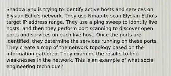 ShadowLynx is trying to identify active hosts and services on Elysian Echo's network. They use Nmap to scan Elysian Echo's target IP address range. They use a ping sweep to identify live hosts, and then they perform port scanning to discover open ports and services on each live host. Once the ports are identified, they determine the services running on these ports. They create a map of the network topology based on the information gathered. They examine the results to find weaknesses in the network. This is an example of what social engineering technique?