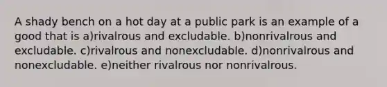 A shady bench on a hot day at a public park is an example of a good that is a)rivalrous and excludable. b)nonrivalrous and excludable. c)rivalrous and nonexcludable. d)nonrivalrous and nonexcludable. e)neither rivalrous nor nonrivalrous.