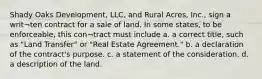 Shady Oaks Development, LLC, and Rural Acres, Inc., sign a writ¬ten contract for a sale of land. In some states, to be enforceable, this con¬tract must include a. a correct title, such as "Land Transfer" or "Real Estate Agreement." b. a declaration of the contract's purpose. c. a statement of the consideration. d. a description of the land.