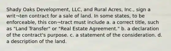 Shady Oaks Development, LLC, and Rural Acres, Inc., sign a writ¬ten contract for a sale of land. In some states, to be enforceable, this con¬tract must include a. a correct title, such as "Land Transfer" or "Real Estate Agreement." b. a declaration of the contract's purpose. c. a statement of the consideration. d. a description of the land.