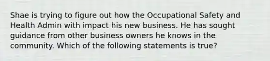 Shae is trying to figure out how the Occupational Safety and Health Admin with impact his new business. He has sought guidance from other business owners he knows in the community. Which of the following statements is true?