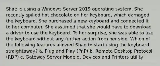 Shae is using a Windows Server 2019 operating system. She recently spilled hot chocolate on her keyboard, which damaged the keyboard. She purchased a new keyboard and connected it to her computer. She assumed that she would have to download a driver to use the keyboard. To her surprise, she was able to use the keyboard without any further action from her side. Which of the following features allowed Shae to start using the keyboard straightaway? a. Plug and Play (PnP) b. Remote Desktop Protocol (RDP) c. Gateway Server Mode d. Devices and Printers utility