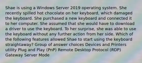 Shae is using a Windows Server 2019 operating system. She recently spilled hot chocolate on her keyboard, which damaged the keyboard. She purchased a new keyboard and connected it to her computer. She assumed that she would have to download a driver to use the keyboard. To her surprise, she was able to use the keyboard without any further action from her side. Which of the following features allowed Shae to start using the keyboard straightaway? Group of answer choices Devices and Printers utility Plug and Play (PnP) Remote Desktop Protocol (RDP) Gateway Server Mode