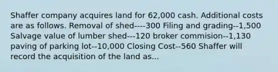 Shaffer company acquires land for 62,000 cash. Additional costs are as follows. Removal of shed----300 Filing and grading--1,500 Salvage value of lumber shed---120 broker commision--1,130 paving of parking lot--10,000 Closing Cost--560 Shaffer will record the acquisition of the land as...