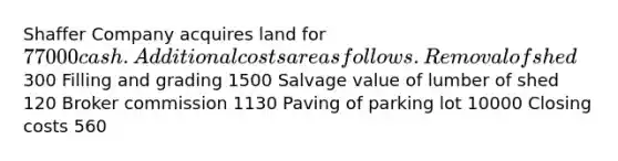 Shaffer Company acquires land for 77000 cash. Additional costs are as follows. Removal of shed300 Filling and grading 1500 Salvage value of lumber of shed 120 Broker commission 1130 Paving of parking lot 10000 Closing costs 560