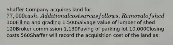 Shaffer Company acquires land for 77,000 cash. Additional costs are as follows.Removal of shed 300Filling and grading 1,500Salvage value of lumber of shed 120Broker commission 1,130Paving of parking lot 10,000Closing costs 560Shaffer will record the acquisition cost of the land as: