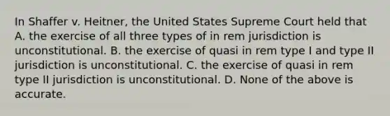 In Shaffer v. Heitner, the United States Supreme Court held that A. the exercise of all three types of in rem jurisdiction is unconstitutional. B. the exercise of quasi in rem type I and type II jurisdiction is unconstitutional. C. the exercise of quasi in rem type II jurisdiction is unconstitutional. D. None of the above is accurate.