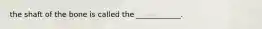 the shaft of the bone is called the ____________.