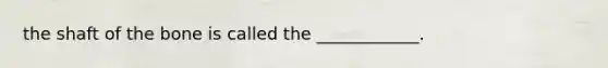 the shaft of the bone is called the ____________.