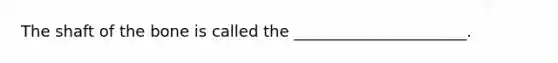 The shaft of the bone is called the ______________________.