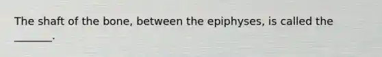 The shaft of the bone, between the epiphyses, is called the _______.