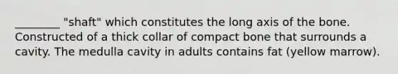 ________ "shaft" which constitutes the long axis of the bone. Constructed of a thick collar of compact bone that surrounds a cavity. The medulla cavity in adults contains fat (yellow marrow).