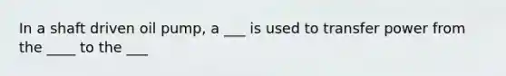 In a shaft driven oil pump, a ___ is used to transfer power from the ____ to the ___