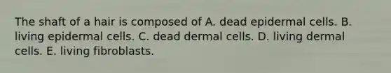 The shaft of a hair is composed of A. dead epidermal cells. B. living epidermal cells. C. dead dermal cells. D. living dermal cells. E. living fibroblasts.