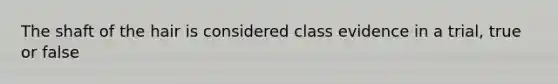 The shaft of the hair is considered class evidence in a trial, true or false