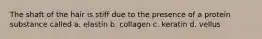 The shaft of the hair is stiff due to the presence of a protein substance called a. elastin b. collagen c. keratin d. vellus