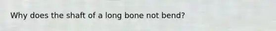 Why does the shaft of a long bone not bend?