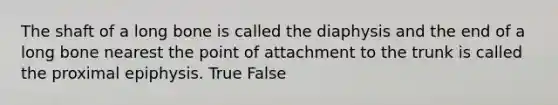 The shaft of a long bone is called the diaphysis and the end of a long bone nearest the point of attachment to the trunk is called the proximal epiphysis. True False