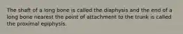 The shaft of a long bone is called the diaphysis and the end of a long bone nearest the point of attachment to the trunk is called the proximal epiphysis.