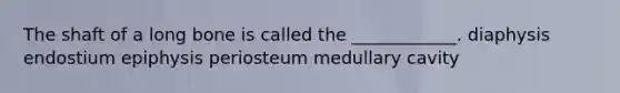 The shaft of a long bone is called the ____________. diaphysis endostium epiphysis periosteum medullary cavity