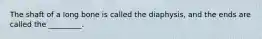The shaft of a long bone is called the diaphysis, and the ends are called the _________.