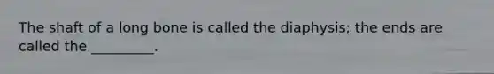 The shaft of a long bone is called the diaphysis; the ends are called the _________.